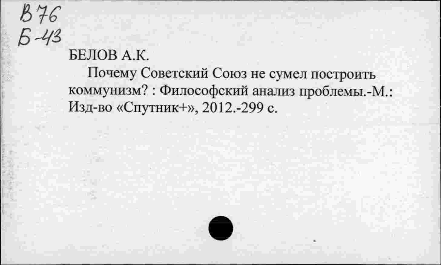 ﻿Б^
БЕЛОВ А.К.
Почему Советский Союз не сумел построить коммунизм? : Философский анализ проблемы.-М.: Изд-во «Спутник+», 2012.-299 с.